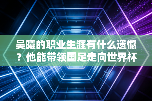 吴曦的职业生涯有什么遗憾？他能带领国足走向世界杯吗？