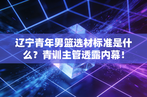 辽宁青年男篮选材标准是什么?青训主管透露内幕! 辽宁青年男篮选材标准是什么?青训主管透露内幕!