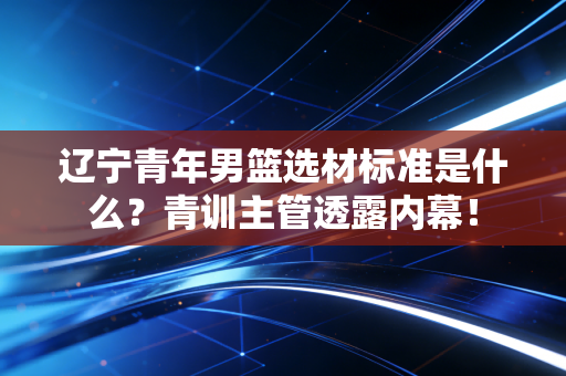 辽宁青年男篮选材标准是什么?青训主管透露内幕! 辽宁青年男篮选材标准是什么?青训主管透露内幕!