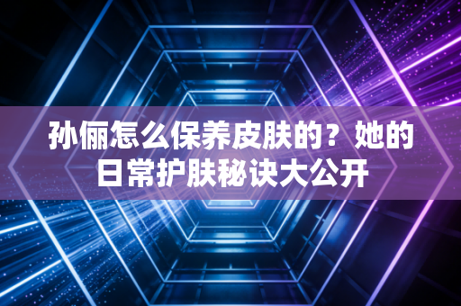 孙俪怎么保养皮肤的?她的日常护肤秘诀大公开 孙俪怎么保养皮肤的?她的日常护肤秘诀大公开