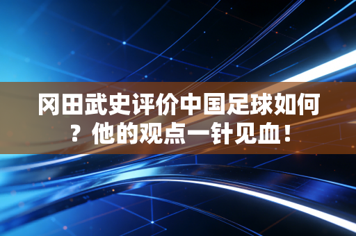 冈田武史评价中国足球如何?他的观点一针见血! 冈田武史评价中国足球如何?他的观点一针见血!