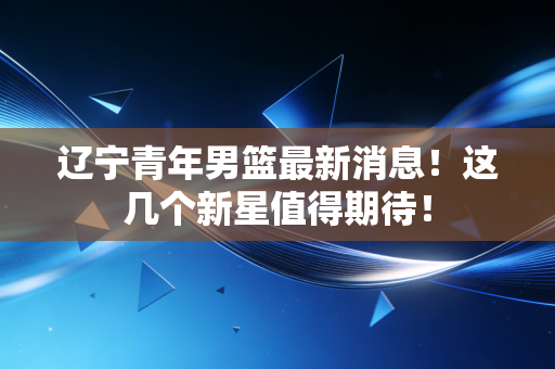 辽宁青年男篮最新消息!这几个新星值得期待! 辽宁青年男篮最新消息!这几个新星值得期待!