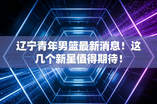 辽宁青年男篮最新消息!这几个新星值得期待! 辽宁青年男篮最新消息!这几个新星值得期待!