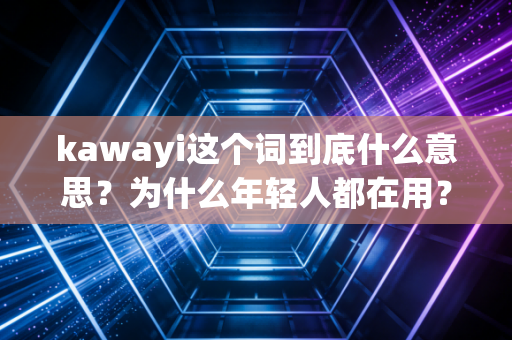 kawayi这个词到底什么意思?为什么年轻人都在用? kawayi这个词到底什么意思?为什么年轻人都在用?