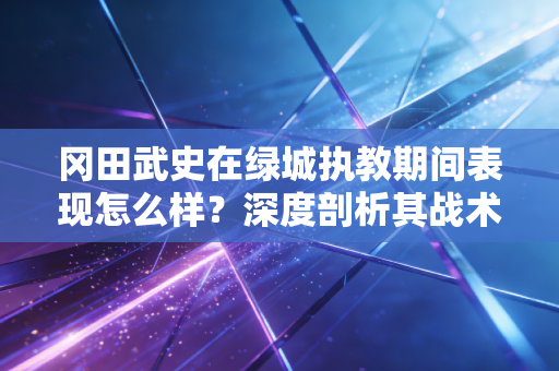 冈田武史在绿城执教期间表现怎么样?深度剖析其战术理念 冈田武史在绿城执教期间表现怎么样?深度剖析其战术理念