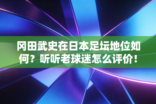 冈田武史在日本足坛地位如何？听听老球迷怎么评价！