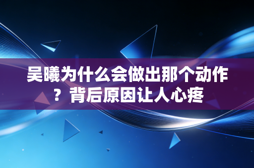 吴曦为什么会做出那个动作？背后原因让人心疼