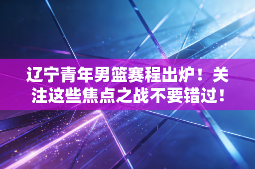 辽宁青年男篮赛程出炉！关注这些焦点之战不要错过！
