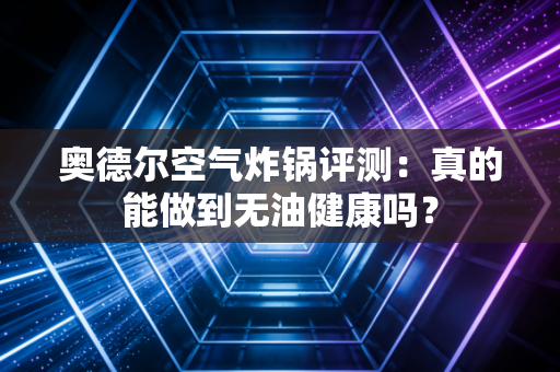 奥德尔空气炸锅评测：真的能做到无油健康吗？