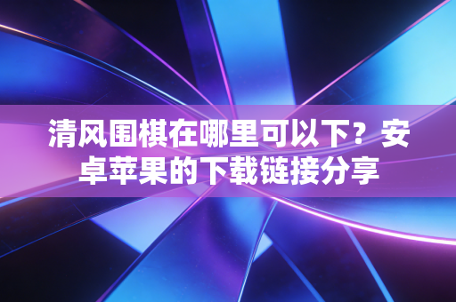 清风围棋在哪里可以下？安卓苹果的下载链接分享