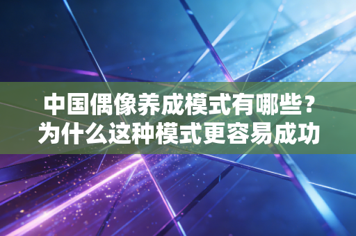 中国偶像养成模式有哪些?为什么这种模式更容易成功 中国偶像养成模式有哪些?为什么这种模式更容易成功