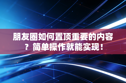 朋友圈如何置顶重要的内容？简单操作就能实现！