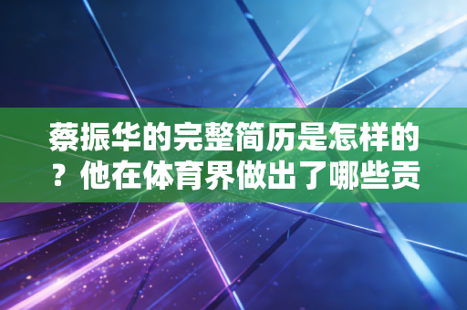 蔡振华的完整简历是怎样的?他在体育界做出了哪些贡献? 蔡振华的完整简历是怎样的?他在体育界做出了哪些贡献?