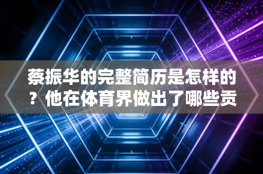 蔡振华的完整简历是怎样的？他在体育界做出了哪些贡献？