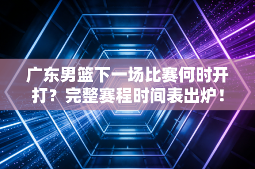 广东男篮下一场比赛何时开打？完整赛程时间表出炉！