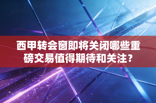 西甲转会窗即将关闭哪些重磅交易值得期待和关注? 西甲转会窗即将关闭哪些重磅交易值得期待和关注?