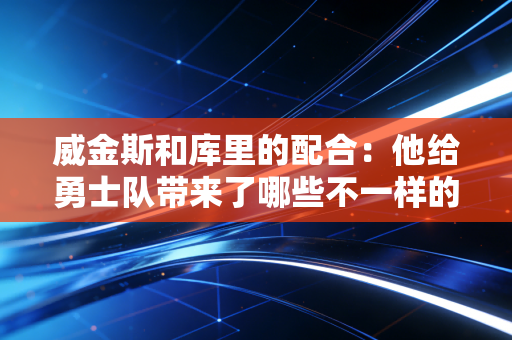 威金斯和库里的配合:他给勇士队带来了哪些不一样的东西? 威金斯和库里的配合:他给勇士队带来了哪些不一样的东西?