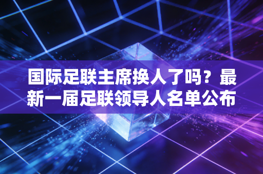国际足联主席换人了吗？最新一届足联领导人名单公布