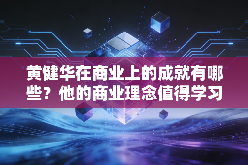 黄健华在商业上的成就有哪些？他的商业理念值得学习吗？