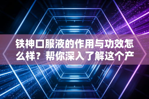铁神口服液的作用与功效怎么样？帮你深入了解这个产品！