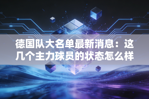 德国队大名单最新消息：这几个主力球员的状态怎么样？