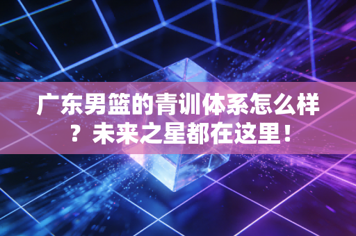 广东男篮的青训体系怎么样？未来之星都在这里！