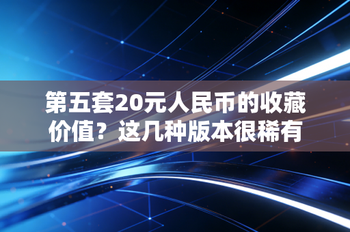 第五套20元人民币的收藏价值?这几种版本很稀有 第五套20元人民币的收藏价值?这几种版本很稀有