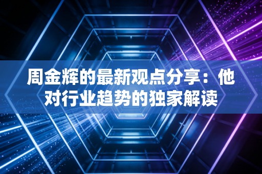 周金辉的最新观点分享:他对行业趋势的独家解读 周金辉的最新观点分享:他对行业趋势的独家解读