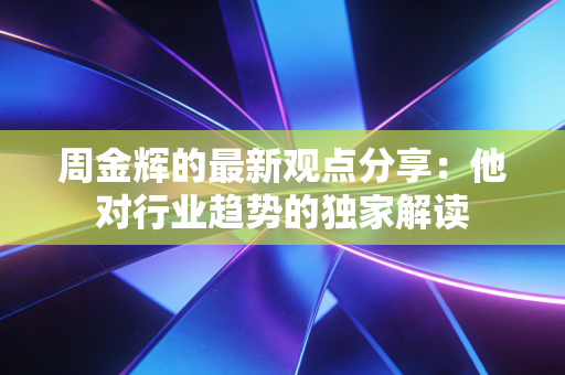周金辉的最新观点分享：他对行业趋势的独家解读