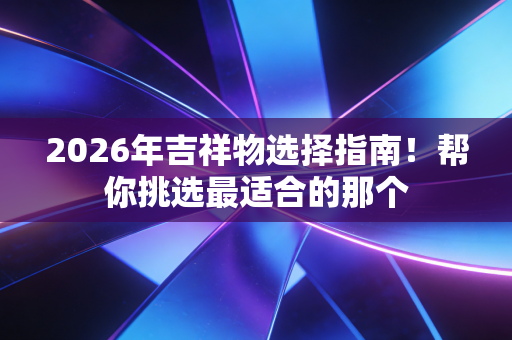 2026年吉祥物选择指南！帮你挑选最适合的那个
