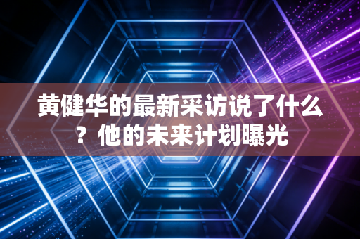 黄健华的最新采访说了什么?他的未来计划曝光 黄健华的最新采访说了什么?他的未来计划曝光