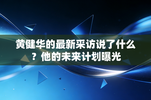 黄健华的最新采访说了什么？他的未来计划曝光