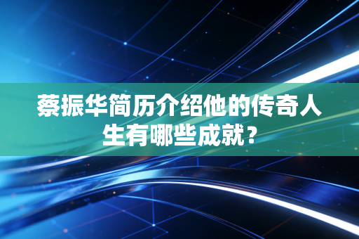 蔡振华简历介绍他的传奇人生有哪些成就? 蔡振华简历介绍他的传奇人生有哪些成就?