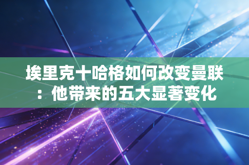 埃里克十哈格如何改变曼联:他带来的五大显著变化 埃里克十哈格如何改变曼联:他带来的五大显著变化