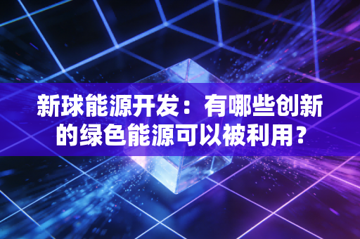 新球能源开发:有哪些创新的绿色能源可以被利用? 新球能源开发:有哪些创新的绿色能源可以被利用?