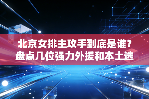 北京女排主攻手到底是谁?盘点几位强力外援和本土选手! 北京女排主攻手到底是谁?盘点几位强力外援和本土选手!