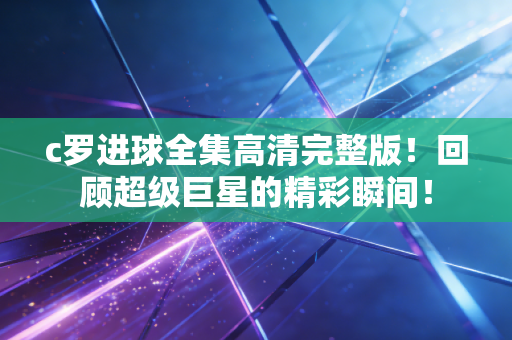 c罗进球全集高清完整版!回顾超级巨星的精彩瞬间! c罗进球全集高清完整版!回顾超级巨星的精彩瞬间!