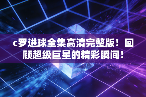 c罗进球全集高清完整版！回顾超级巨星的精彩瞬间！