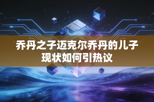 乔丹之子迈克尔乔丹的儿子现状如何引热议 乔丹之子迈克尔乔丹的儿子现状如何引热议