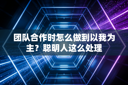 团队合作时怎么做到以我为主？聪明人这么处理