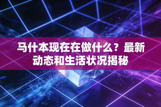 马什本现在在做什么?最新动态和生活状况揭秘 马什本现在在做什么?最新动态和生活状况揭秘
