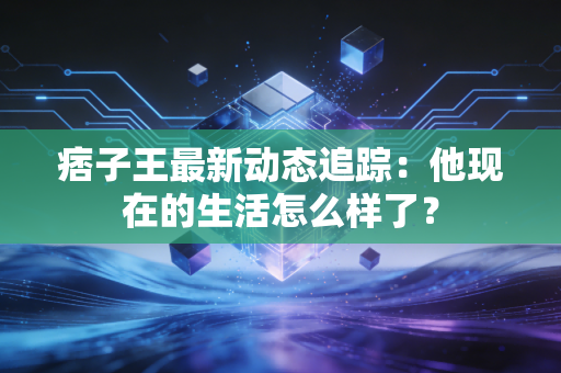 痞子王最新动态追踪:他现在的生活怎么样了? 痞子王最新动态追踪:他现在的生活怎么样了?