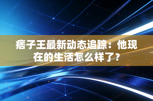 痞子王最新动态追踪：他现在的生活怎么样了？