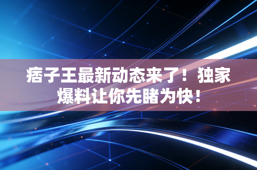 痞子王最新动态来了!独家爆料让你先睹为快! 痞子王最新动态来了!独家爆料让你先睹为快!