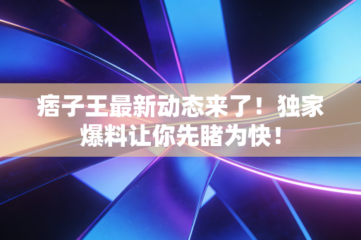 痞子王最新动态来了!独家爆料让你先睹为快! 痞子王最新动态来了!独家爆料让你先睹为快!