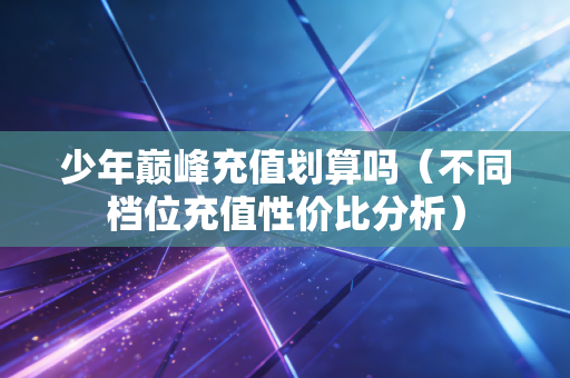 少年巅峰充值划算吗(不同档位充值性价比分析) 少年巅峰充值划算吗(不同档位充值性价比分析)