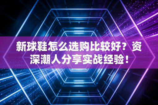 新球鞋怎么选购比较好?资深潮人分享实战经验! 新球鞋怎么选购比较好?资深潮人分享实战经验!