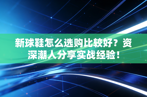 新球鞋怎么选购比较好？资深潮人分享实战经验！