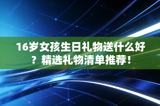 16岁女孩生日礼物送什么好？精选礼物清单推荐！