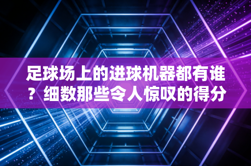 足球场上的进球机器都有谁？细数那些令人惊叹的得分手